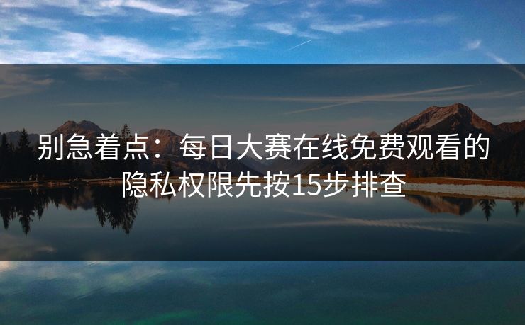 别急着点：每日大赛在线免费观看的隐私权限先按15步排查