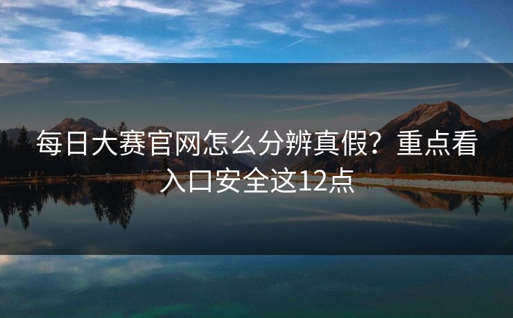 每日大赛官网怎么分辨真假？重点看入口安全这12点