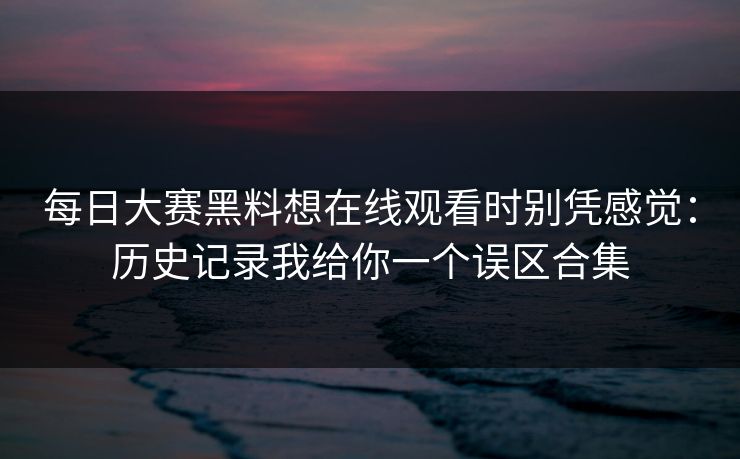 每日大赛黑料想在线观看时别凭感觉：历史记录我给你一个误区合集