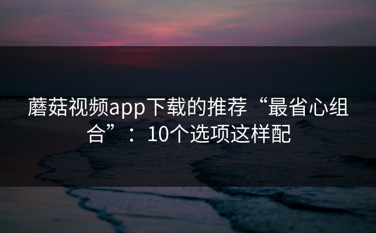 蘑菇视频app下载的推荐“最省心组合”：10个选项这样配