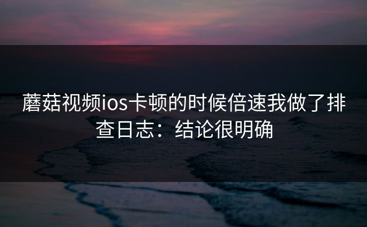 蘑菇视频ios卡顿的时候倍速我做了排查日志：结论很明确