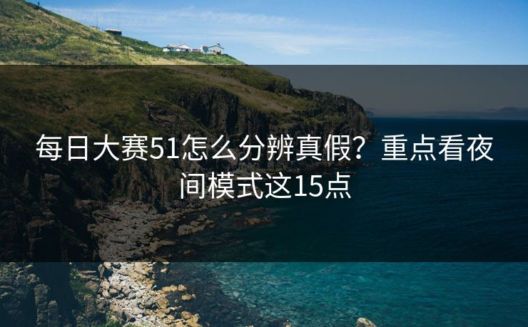 每日大赛51怎么分辨真假？重点看夜间模式这15点