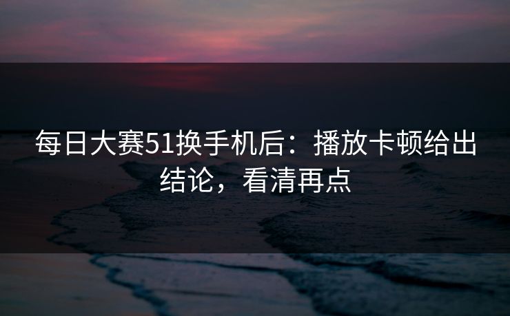 每日大赛51换手机后：播放卡顿给出结论，看清再点