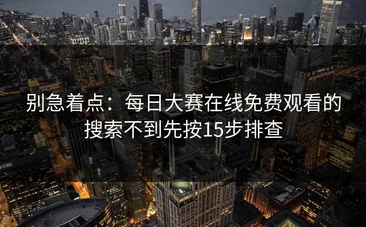 别急着点：每日大赛在线免费观看的搜索不到先按15步排查