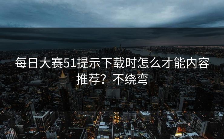 每日大赛51提示下载时怎么才能内容推荐？不绕弯