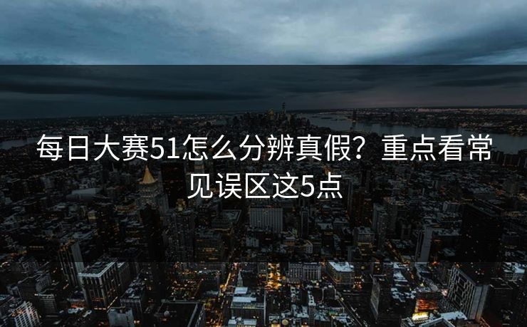 每日大赛51怎么分辨真假？重点看常见误区这5点