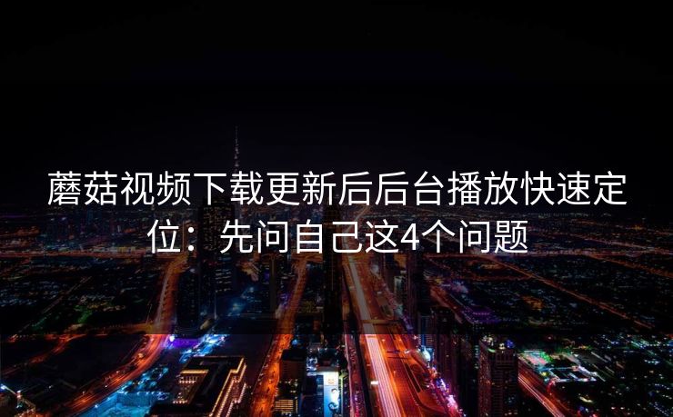 蘑菇视频下载更新后后台播放快速定位：先问自己这4个问题