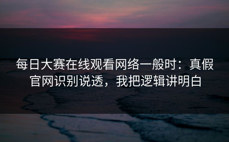 每日大赛在线观看网络一般时：真假官网识别说透，我把逻辑讲明白