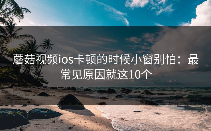 蘑菇视频ios卡顿的时候小窗别怕：最常见原因就这10个