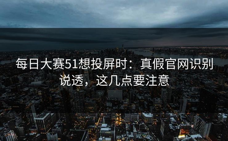 每日大赛51想投屏时：真假官网识别说透，这几点要注意