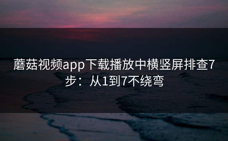 蘑菇视频app下载播放中横竖屏排查7步：从1到7不绕弯
