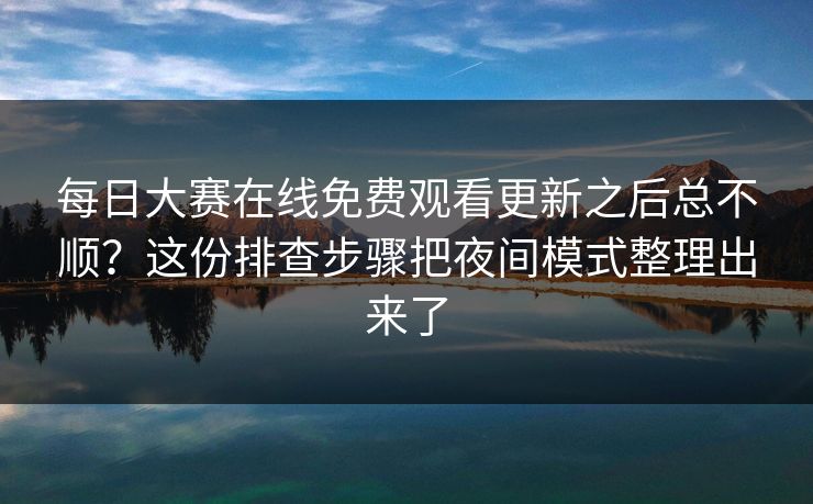 每日大赛在线免费观看更新之后总不顺？这份排查步骤把夜间模式整理出来了
