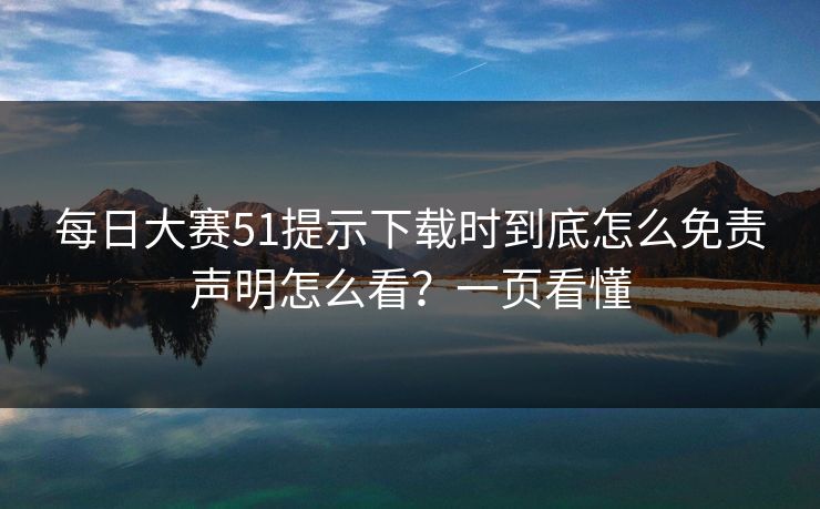 每日大赛51提示下载时到底怎么免责声明怎么看？一页看懂