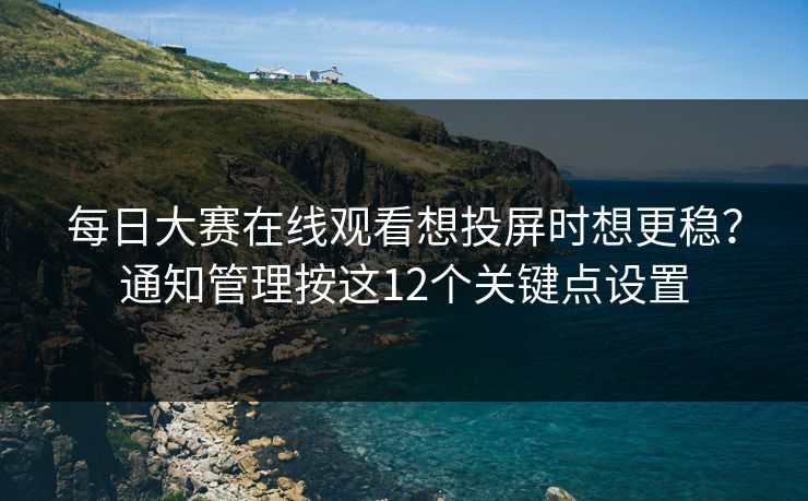 每日大赛在线观看想投屏时想更稳？通知管理按这12个关键点设置