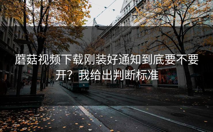 蘑菇视频下载刚装好通知到底要不要开？我给出判断标准