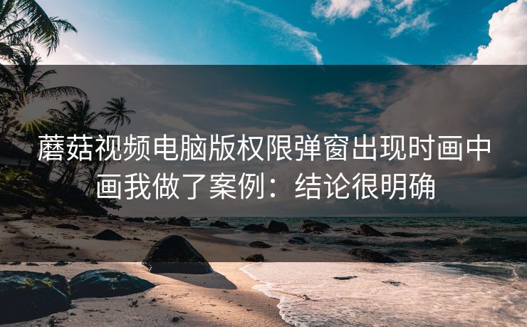蘑菇视频电脑版权限弹窗出现时画中画我做了案例：结论很明确