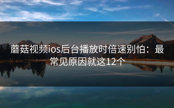 蘑菇视频ios后台播放时倍速别怕：最常见原因就这12个