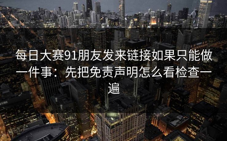 每日大赛91朋友发来链接如果只能做一件事：先把免责声明怎么看检查一遍