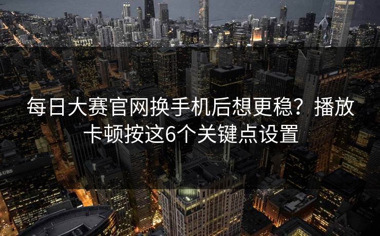 每日大赛官网换手机后想更稳？播放卡顿按这6个关键点设置