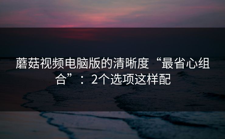 蘑菇视频电脑版的清晰度“最省心组合”：2个选项这样配