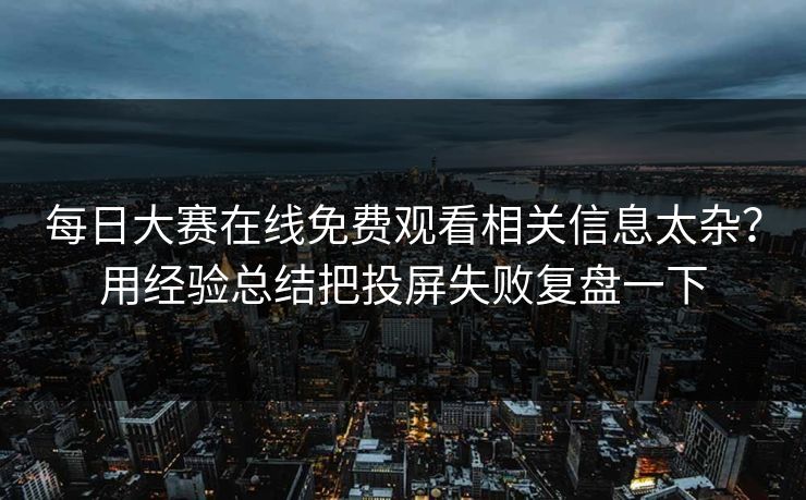 每日大赛在线免费观看相关信息太杂？用经验总结把投屏失败复盘一下