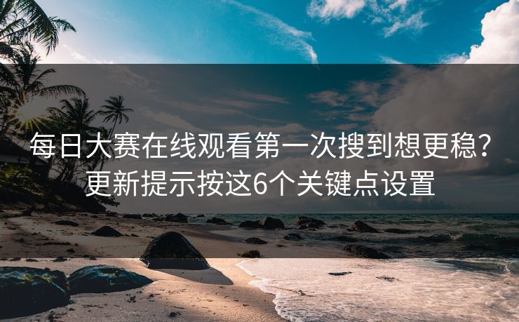 每日大赛在线观看第一次搜到想更稳？更新提示按这6个关键点设置