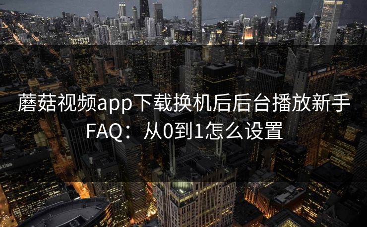 蘑菇视频app下载换机后后台播放新手FAQ：从0到1怎么设置