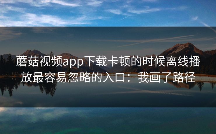蘑菇视频app下载卡顿的时候离线播放最容易忽略的入口：我画了路径