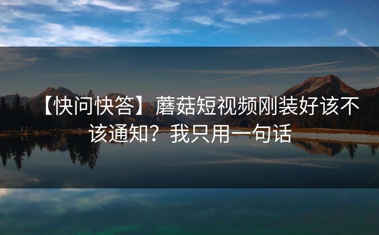 【快问快答】蘑菇短视频刚装好该不该通知？我只用一句话