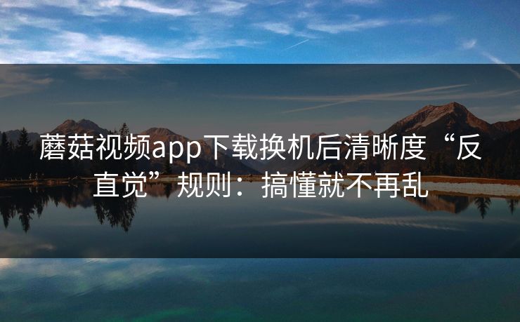 蘑菇视频app下载换机后清晰度“反直觉”规则：搞懂就不再乱