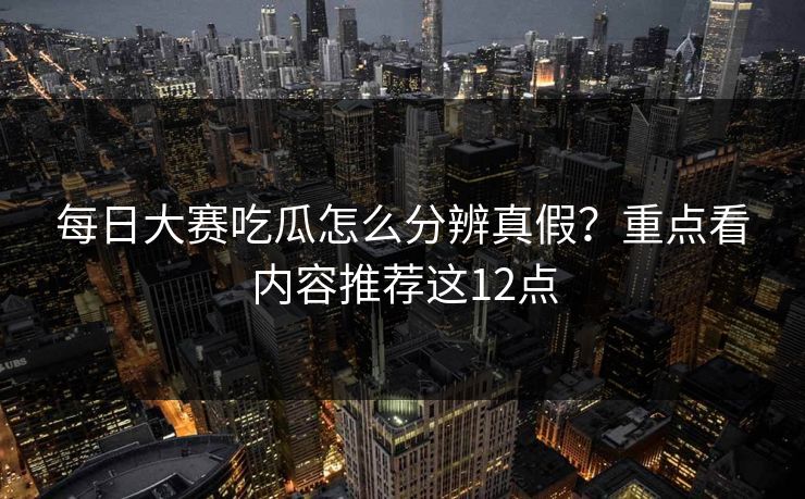 每日大赛吃瓜怎么分辨真假？重点看内容推荐这12点