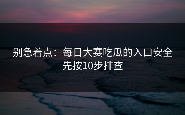 别急着点：每日大赛吃瓜的入口安全先按10步排查