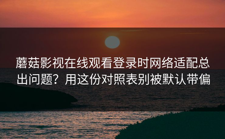 蘑菇影视在线观看登录时网络适配总出问题？用这份对照表别被默认带偏