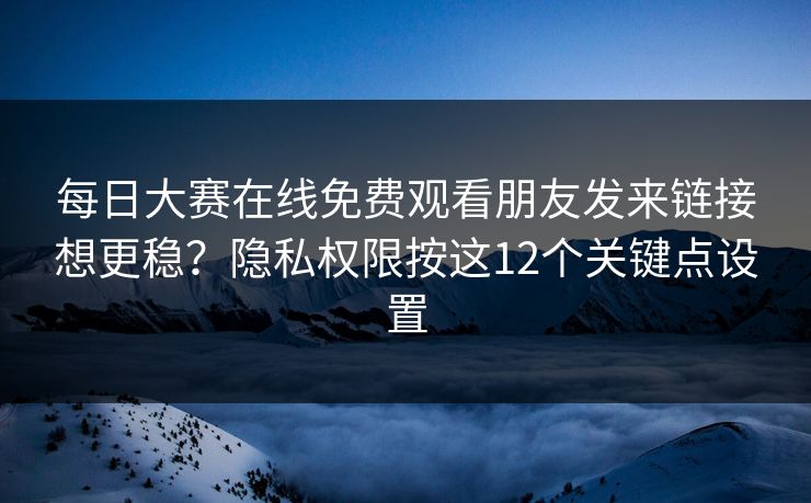每日大赛在线免费观看朋友发来链接想更稳？隐私权限按这12个关键点设置