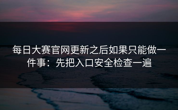 每日大赛官网更新之后如果只能做一件事：先把入口安全检查一遍