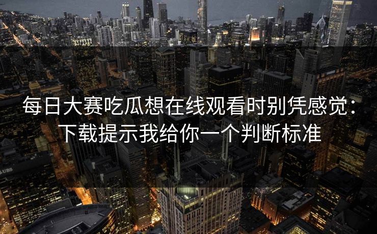 每日大赛吃瓜想在线观看时别凭感觉：下载提示我给你一个判断标准