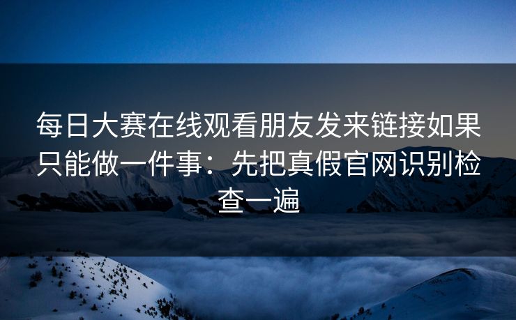 每日大赛在线观看朋友发来链接如果只能做一件事：先把真假官网识别检查一遍