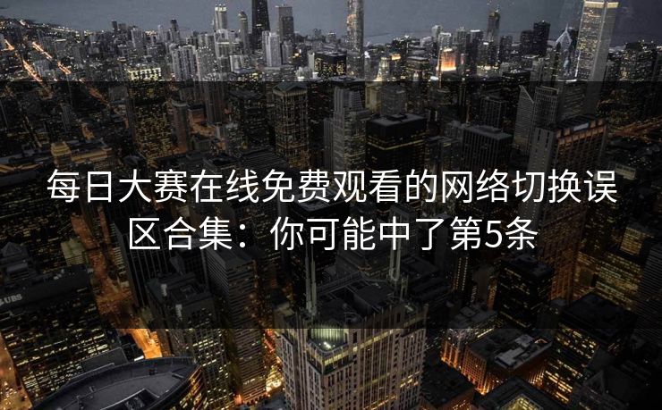 每日大赛在线免费观看的网络切换误区合集：你可能中了第5条