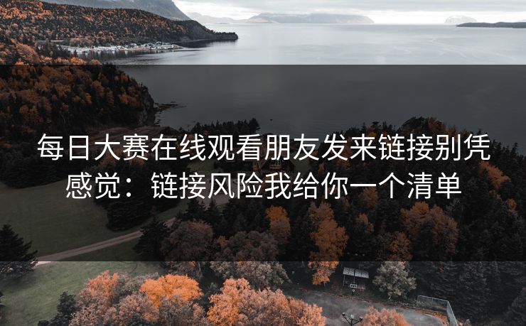 每日大赛在线观看朋友发来链接别凭感觉：链接风险我给你一个清单