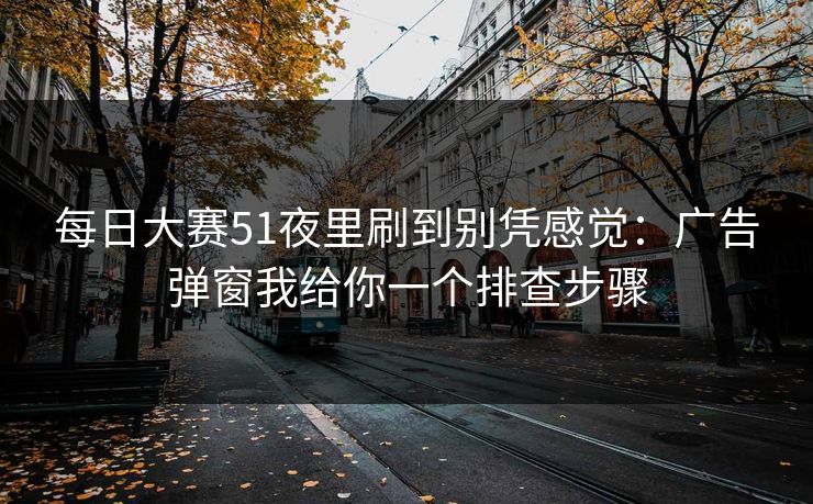 每日大赛51夜里刷到别凭感觉：广告弹窗我给你一个排查步骤
