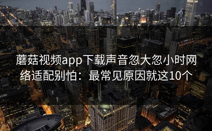 蘑菇视频app下载声音忽大忽小时网络适配别怕：最常见原因就这10个