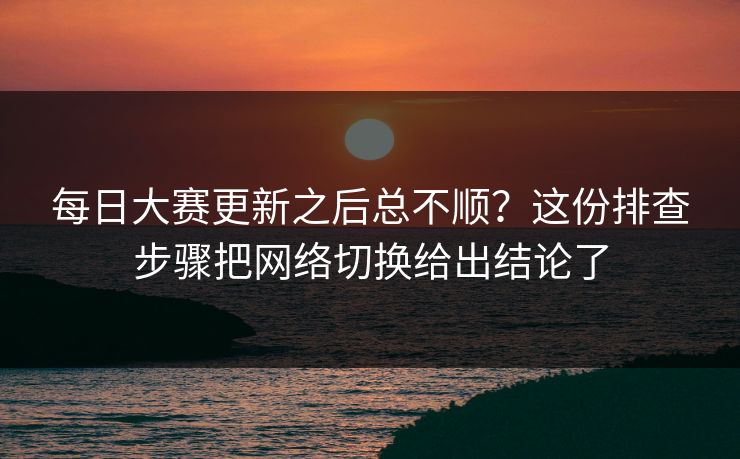 每日大赛更新之后总不顺？这份排查步骤把网络切换给出结论了