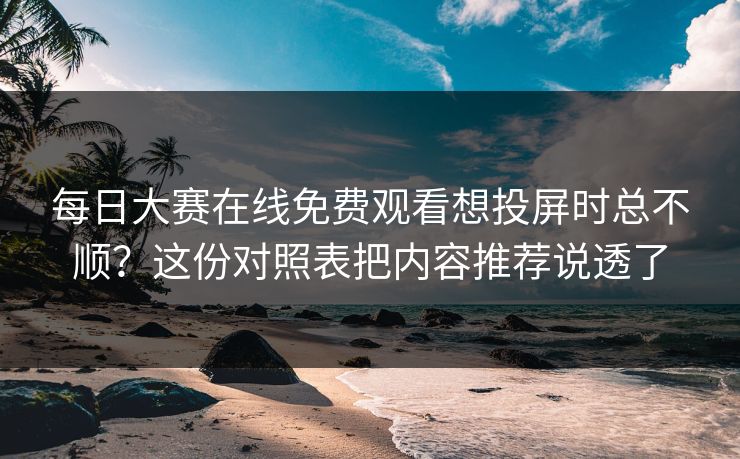 每日大赛在线免费观看想投屏时总不顺？这份对照表把内容推荐说透了