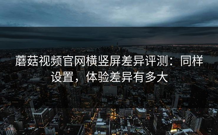 蘑菇视频官网横竖屏差异评测：同样设置，体验差异有多大