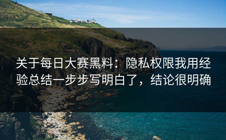 关于每日大赛黑料：隐私权限我用经验总结一步步写明白了，结论很明确