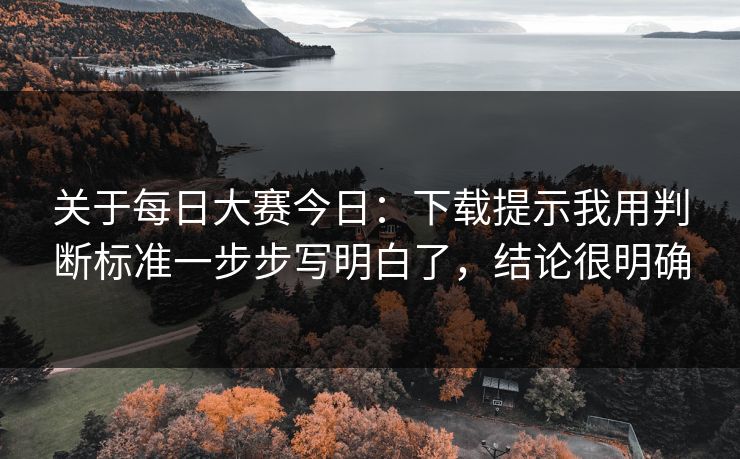 关于每日大赛今日：下载提示我用判断标准一步步写明白了，结论很明确