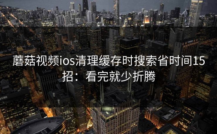 蘑菇视频ios清理缓存时搜索省时间15招：看完就少折腾