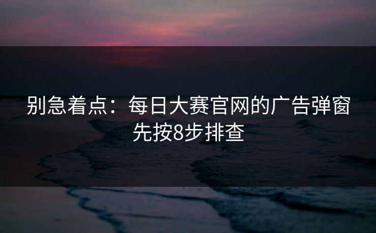 别急着点：每日大赛官网的广告弹窗先按8步排查