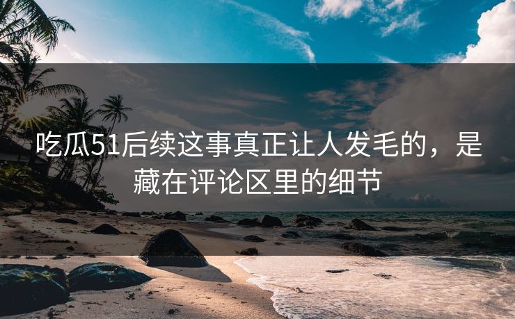 吃瓜51后续这事真正让人发毛的，是藏在评论区里的细节