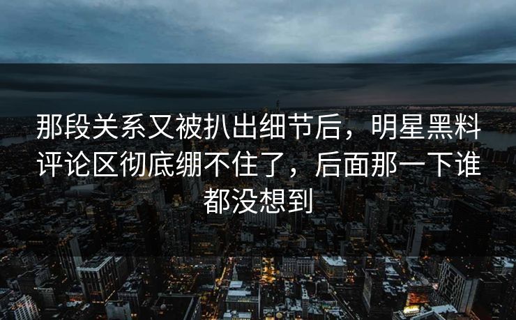 那段关系又被扒出细节后，明星黑料评论区彻底绷不住了，后面那一下谁都没想到